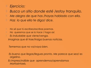     Ejercicio:
    Busco un sitio donde esté /estoy tranquilo.
    Me alegra de que has /hayas hablado con ella.
    Haz lo que ella te diga/ dice.

    No sé que tú escribes/escribas poemas.
    No queremos que se lo hace / haga así.
    Es indudable que viene/venga.
    Imaginas que él trae/traiga buenas noticias.

    Tememos que no va/vaya bien.

     Es bueno que llegas/llegues pronto. Me parece que sea/ es
      argelino.
    Es imprescindible que aprendemos/aprendamos
      Morfosintaxis.
 