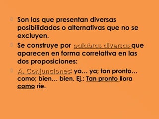  Son las que presentan diversas
  posibilidades o alternativas que no se
  excluyen.
 Se construye por palabras diversas que
  aparecen en forma correlativa en las
  dos proposiciones:
 A. Conjunciones: ya… ya; tan pronto…
     Conjunciones
    como; bien… bien. Ej.: Tan pronto llora
    como ríe.
 