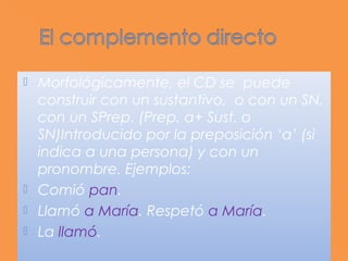  Morfológicamente, el CD se puede
  construir con un sustantivo, o con un SN,
  con un SPrep. (Prep. a+ Sust. o
  SN)Introducido por la preposición ‘a’ (si
  indica a una persona) y con un
  pronombre. Ejemplos:
 Comió pan.
 Llamó a María. Respetó a María.
 La llamó.
 