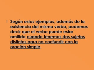    Según estos ejemplos, además de la
    existencia del mismo verbo, podemos
    decir que el verbo puede estar
    omitido cuando tenemos dos sujetos
    distintos para no confundir con la
    oración simple.
 