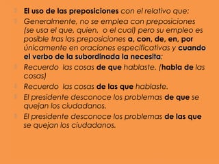    El uso de las preposiciones con el relativo que:
   Generalmente, no se emplea con preposiciones
    (se usa el que, quien, o el cual) pero su empleo es
    posible tras las preposiciones a, con, de, en, por
    únicamente en oraciones especificativas y cuando
    el verbo de la subordinada la necesita:
                                    necesita
   Recuerdo las cosas de que hablaste. (habla de las
    cosas)
   Recuerdo las cosas de las que hablaste.
   El presidente desconoce los problemas de que se
    quejan los ciudadanos.
   El presidente desconoce los problemas de las que
    se quejan los ciudadanos.
 