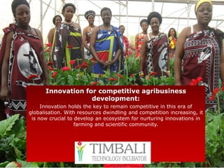 Innovation for competitive agribusiness
                   development:
     Innovation holds the key to remain competitive in this era of
globalisation. With resources dwindling and competition increasing, it
 is now crucial to develop an ecosystem for nurturing innovations in
                   farming and scientific community.
 