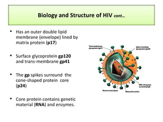 Biology and Structure of HIV cont…
• Has an outer double lipid
membrane (envelope) lined by
matrix protein (p17)
• Surface glycoprotein gp120
and trans-membrane gp41
• The gp spikes surround the
cone-shaped protein core
(p24)
• Core protein contains genetic
material (RNA) and enzymes.
 