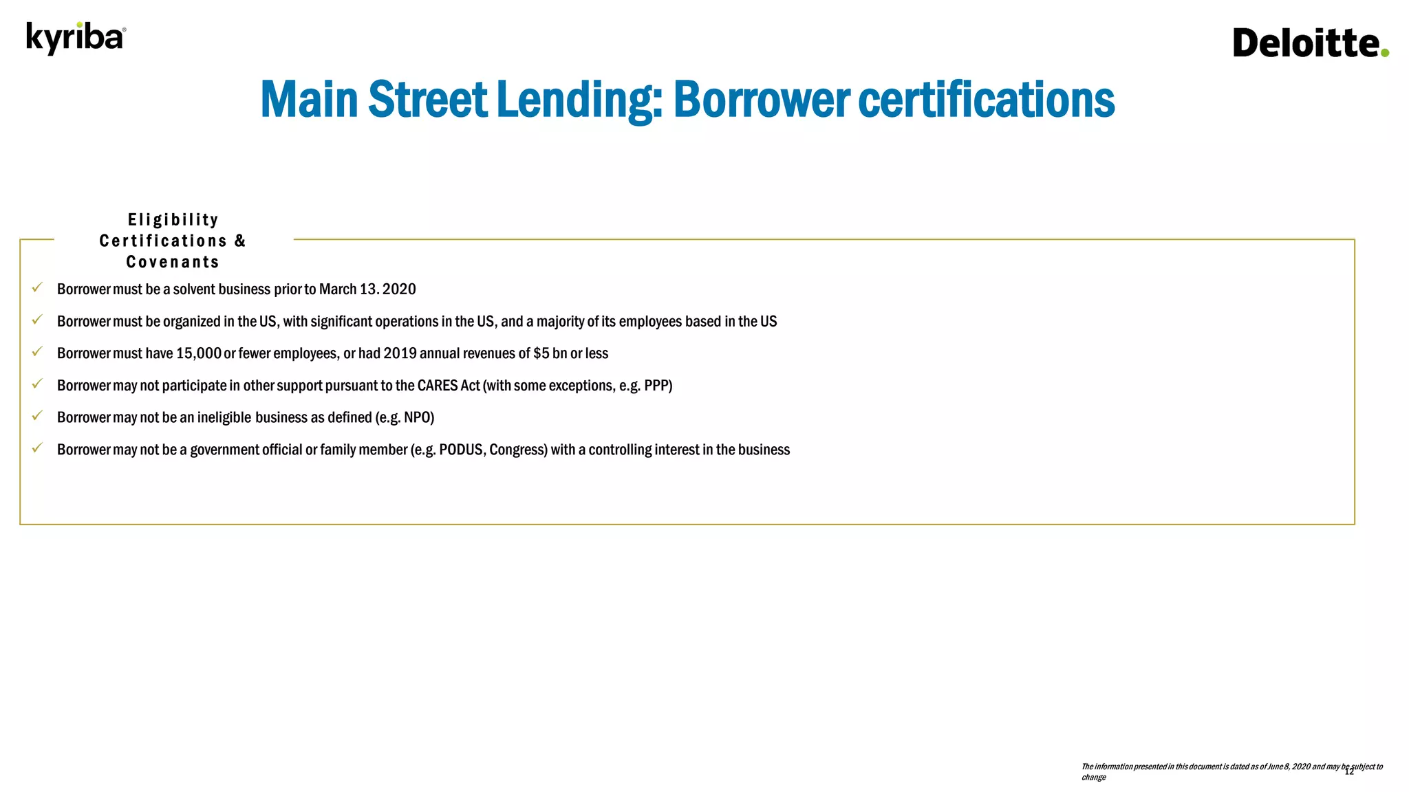 12
Main Street Lending: Borrower certifications
Theinformationpresentedin thisdocument is dated as of June8, 2020 and may be subject to
change
 Borrowermust be a solvent business prior to March13. 2020
 Borrowermust be organized in theUS, with significant operations in the US, and a majority of its employees based in the US
 Borrowermust have 15,000or fewer employees, or had 2019annual revenues of $5 bn or less
 Borrowermay not participatein other support pursuant to the CARES Act (withsome exceptions, e.g. PPP)
 Borrowermay not be an ineligible business as defined (e.g. NPO)
 Borrowermay not be a government official or family member (e.g. PODUS, Congress) with a controlling interest in the business
E l i g i b i l i t y
C e r t i f i c a t i o n s &
C o v e n a n t s
 