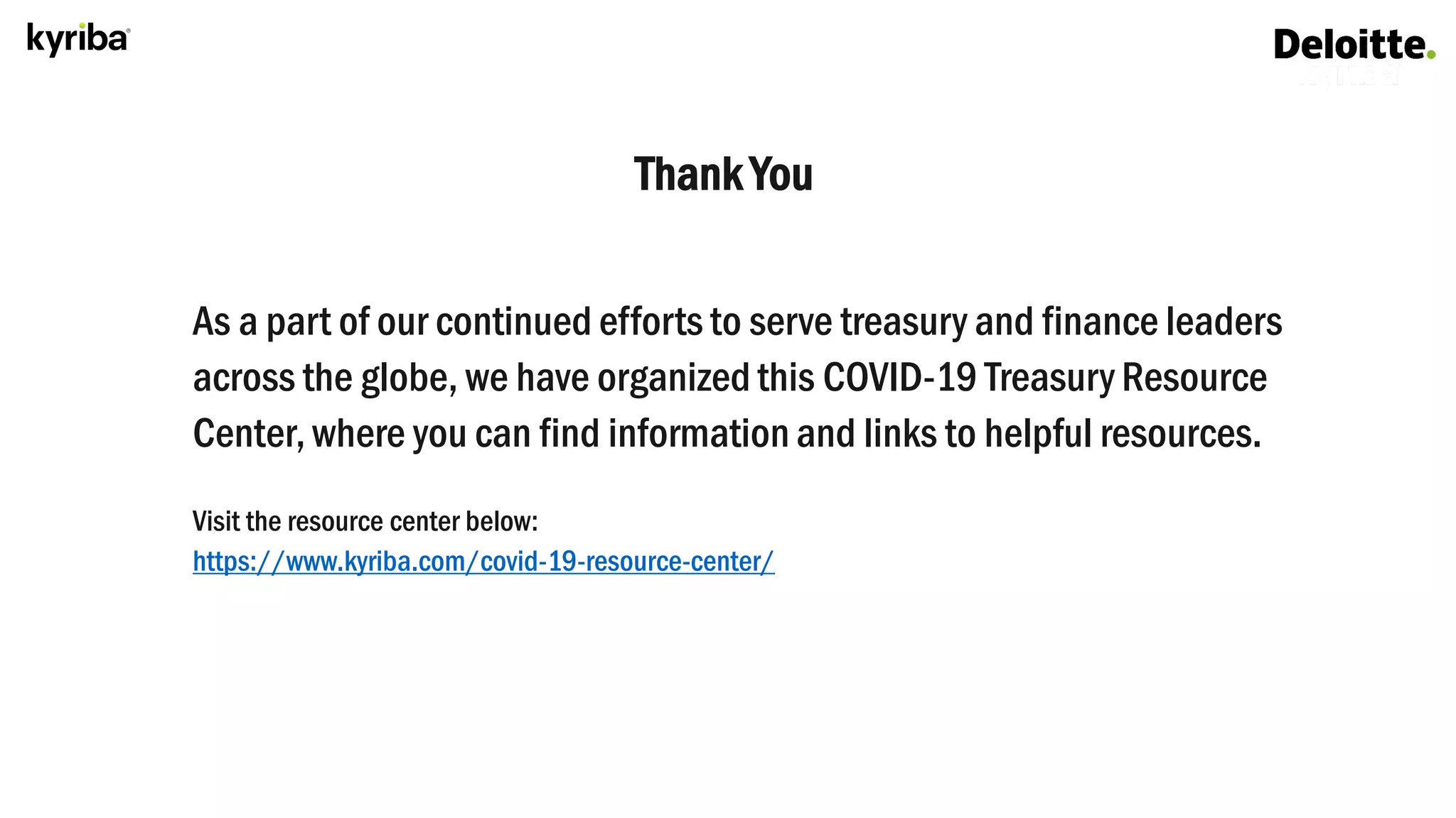 Thank You
As a part of our continued efforts to serve treasury and finance leaders
across the globe, we have organized this COVID-19 Treasury Resource
Center, where you can find information and links to helpful resources.
Visit the resource center below:
https://www.kyriba.com/covid-19-resource-center/
 