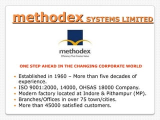 methodex SYSTEMS LIMITED
ONE STEP AHEAD IN THE CHANGING CORPORATE WORLD
 Established in 1960 – More than five decades of
experience.
 ISO 9001:2000, 14000, OHSAS 18000 Company.
 Modern factory located at Indore & Pithampur (MP).
 Branches/Offices in over 75 town/cities.
 More than 45000 satisfied customers.
 