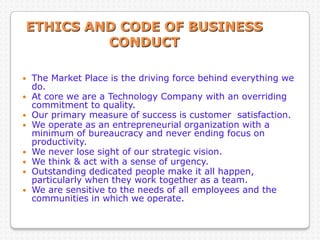 ETHICS AND CODE OF BUSINESS
CONDUCT
 The Market Place is the driving force behind everything we
do.
 At core we are a Technology Company with an overriding
commitment to quality.
 Our primary measure of success is customer satisfaction.
 We operate as an entrepreneurial organization with a
minimum of bureaucracy and never ending focus on
productivity.
 We never lose sight of our strategic vision.
 We think & act with a sense of urgency.
 Outstanding dedicated people make it all happen,
particularly when they work together as a team.
 We are sensitive to the needs of all employees and the
communities in which we operate.
 