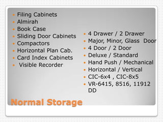 Normal Storage
 Filing Cabinets
 Almirah
 Book Case
 Sliding Door Cabinets
 Compactors
 Horizontal Plan Cab.
 Card Index Cabinets
 Visible Recorder
 4 Drawer / 2 Drawer
 Major, Minor, Glass Door
 4 Door / 2 Door
 Deluxe / Standard
 Hand Push / Mechanical
 Horizontal / Vertical
 CIC-6x4 , CIC-8x5
 VR-6415, 8516, 11912
DD
 
