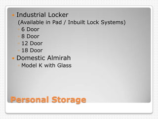 Personal Storage
 Industrial Locker
(Available in Pad / Inbuilt Lock Systems)
◦ 6 Door
◦ 8 Door
◦ 12 Door
◦ 18 Door
 Domestic Almirah
◦ Model K with Glass
 