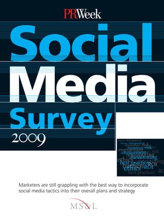 Social
Media
Survey
2009                                           barriers / transparency
                                                  barriers / transparency
                                                                       risk /
                                                     reputation/ /transparency
                                                          /
                                                      / reputation / risk /
                                                        best practices
                                               / engagement /
                                                              / reputation / risk /
                                                  / engagement /
                                                   monitoring
                                                    engagement
                                                     monitoring
                                                              /
                                                                  /                               /
                                                                                                      /

                                               ethics monitoring
                                                best practices
                                                                      /
                                                                          /
                                                                              /
                                                                                                          /



                                                      barriersROI
                                                             ROI                              /
                                                  /
                                                       ethics
                                                      ethics
                                                      /                           /
                                                                                      /
                                                                                          /



                                                        best practices
                                                                  /                                   /   RO

Marketers are still grappling with the best way to incorporate
social media tactics into their overall plans and strategy
 