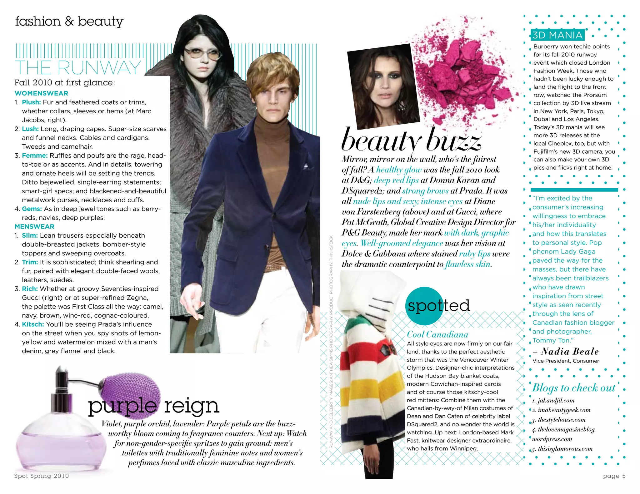 fashion & beauty
                                                                                                                                                                                                                                                    3D MANIA
                                                                                                                                                                                                                                                    Burberry won techie points
                                                                                                                                                                                                                                                    for its fall 2010 runway


THE RUNWAY                                                                                                                                                                                                                                          event which closed London
                                                                                                                                                                                                                                                    Fashion Week. Those who
                                                                                                                                                                                                                                                    hadn’t been lucky enough to
Fall 2010 at first glance:                                                                                                                                                                                                                          land the flight to the front
WOMENSWEAR                                                                                                                                                                                                                                          row, watched the Prorsum
1. Plush: Fur and feathered coats or trims,                                                                                                                                                                                                         collection by 3D live stream
   whether collars, sleeves or hems (at Marc                                                                                                                                                                                                        in New York, Paris, Tokyo,
   Jacobs, right).                                                                                                                                                                                                                                  Dubai and Los Angeles.




                                                                                                                                                                                       beauty buzz
2. Lush: Long, draping capes. Super-size scarves                                                                                                                                                                                                    Today’s 3D mania will see
   and funnel necks. Cables and cardigans.                                                                                                                                                                                                          more 3D releases at the
                                                                                                                                                                                                                                                    local Cineplex, too, but with
   Tweeds and camelhair.
                                                                                                                                                                                                                                                    Fujifilm’s new 3D camera, you
3. Femme: Ruffles and poufs are the rage, head-
                                                                                                                                                                                       Mirror, mirror on the wall, who’s the fairest                can also make your own 3D
   to-toe or as accents. And in details, towering
   and ornate heels will be setting the trends.                                                                                                                                        of fall? A healthy glow was the fall 2010 look               pics and flicks right at home.

   Ditto bejewelled, single-earring statements;                                                                                                                                        at D&G; deep red lips at Donna Karan and
   smart-girl specs; and blackened-and-beautiful                                                                                                                                       DSquared2; and strong brows at Prada. It was
                                                                                                                                                                                                                                                    “I’m excited by the
   metalwork purses, necklaces and cuffs.                                                                                                                                              all nude lips and sexy, intense eyes at Diane
4. Gems: As in deep jewel tones such as berry-                                                                                                                                                                                                      consumer’s increasing
                                                                                                                                                                                       von Furstenberg (above) and at Gucci, where                  willingness to embrace
   reds, navies, deep purples.
MENSWEAR
                                                                                                                                                                                       Pat McGrath, Global Creative Design Director for             his/her individuality
1. Slim: Lean trousers especially beneath                                                                                                                                              P&G Beauty, made her mark with dark, graphic                 and how this translates




                                                                                             RUNWAY AND CELEBRITY IMAGES: ANTHEA SIMMS PHOTOGRAPHY; PRODUCT PHOTOGRAPHY: THINkSTOCk.
   double-breasted jackets, bomber-style                                                                                                                                               eyes. Well-groomed elegance was her vision at                to personal style. Pop
   toppers and sweeping overcoats.                                                                                                                                                     Dolce & Gabbana where stained ruby lips were                 phenom Lady Gaga
2. Trim: It is sophisticated; think shearling and                                                                                                                                                                                                   paved the way for the
                                                                                                                                                                                       the dramatic counterpoint to flawless skin.
   fur, paired with elegant double-faced wools,                                                                                                                                                                                                     masses, but there have
   leathers, suedes.                                                                                                                                                                                                                                always been trailblazers
3. Rich: Whether at groovy Seventies-inspired                                                                                                                                                                                                       who have drawn
   Gucci (right) or at super-refined Zegna,                                                                                                                                                                                                         inspiration from street
   the palette was First Class all the way: camel,
   navy, brown, wine-red, cognac-coloured.
                                                                                                                                                                                                         spotted                                    style as seen recently
                                                                                                                                                                                                                                                    through the lens of
4. Kitsch: You’ll be seeing Prada’s influence                                                                                                                                                                                                       Canadian fashion blogger
                                                                                                                                                                                                                                                    and photographer,
   on the street when you spy shots of lemon-                                                                                                                                                           Cool Canadiana
   yellow and watermelon mixed with a man’s                                                                                                                                                             All style eyes are now firmly on our fair
                                                                                                                                                                                                                                                    Tommy Ton.”
   denim, grey flannel and black.                                                                                                                                                                       land, thanks to the perfect aesthetic       – Nadia Beale
                                                                                                                                                                                                        storm that was the Vancouver Winter         Vice President, Consumer
                                                                                                                                                                                                        Olympics. Designer-chic interpretations
                                                                                                                                                                                                        of the Hudson Bay blanket coats,
                                                                                                                                                                                                        modern Cowichan-inspired cardis
                                                                                                                                                                                                        and of course those kitschy-cool            Blogs to check out
                           purple reign                                                                                                                                                                 red mittens: Combine them with the
                                                                                                                                                                                                        Canadian-by-way-of Milan costumes of
                                                                                                                                                                                                        Dean and Dan Caten of celebrity label
                                                                                                                                                                                                                                                    1. jakandjil.com
                                                                                                                                                                                                                                                    2. imabeautygeek.com
                                                                                                                                                                                                                                                    3. thestylehouse.com
                            Violet, purple orchid, lavender: Purple petals are the buzz-                                                                                                                DSquared2, and no wonder the world is
                                                                                                                                                                                                                                                    4. thelovemagazineblog.
                              worthy bloom coming to fragrance counters. Next up: Watch                                                                                                                 watching. Up next: London-based Mark
                                                                                                                                                                                                        Fast, knitwear designer extraordinaire,     wordpress.com
                                for non-gender-specific spritzes to gain ground: men’s
                                                                                                                                                                                                        who hails from Winnipeg.                    5. thisisglamorous.com
                                   toilettes with traditionally feminine notes and women’s
                                     perfumes laced with classic masculine ingredients.
Spo t S p ri n g 2 0 1 0                                                                                                                                                                                                                                                       page 5
 