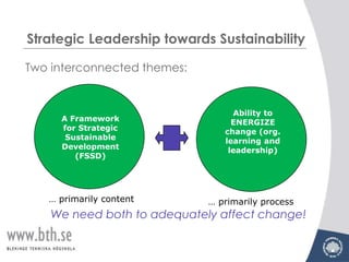 Strategic Leadership towards Sustainability

Two interconnected themes:


                                  Ability to
     A Framework                  ENERGIZE
     for Strategic              change (org.
      Sustainable               learning and
     Development                 leadership)
        (FSSD)




   … primarily content       … primarily process
    We need both to adequately affect change!
 