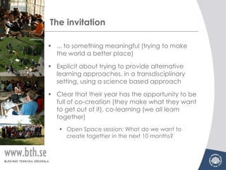 The invitation

 ... to something meaningful (trying to make
  the world a better place)

 Explicit about trying to provide alternative
  learning approaches, in a transdisciplinary
  setting, using a science based approach

 Clear that their year has the opportunity to be
  full of co-creation (they make what they want
  to get out of it), co-learning (we all learn
  together)
    Open Space session: What do we want to
     create together in the next 10 months?
 