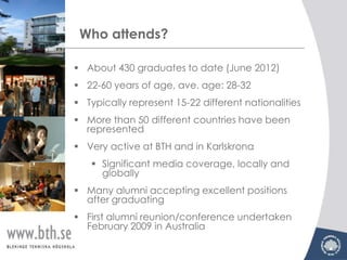 Who attends?

 About 430 graduates to date (June 2012)
 22-60 years of age, ave. age: 28-32
 Typically represent 15-22 different nationalities
 More than 50 different countries have been
  represented
 Very active at BTH and in Karlskrona
    Significant media coverage, locally and
     globally
 Many alumni accepting excellent positions
  after graduating
 First alumni reunion/conference undertaken
  February 2009 in Australia
 