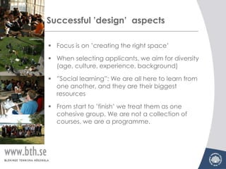 Successful ’design’ aspects

 Focus is on ’creating the right space’

 When selecting applicants, we aim for diversity
  (age, culture, experience, background)

 ”Social learning”: We are all here to learn from
  one another, and they are their biggest
  resources

 From start to ’finish’ we treat them as one
  cohesive group. We are not a collection of
  courses, we are a programme.
 