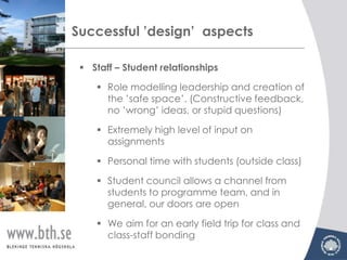 Successful ’design’ aspects

  Staff – Student relationships

     Role modelling leadership and creation of
      the ’safe space’. (Constructive feedback,
      no ’wrong’ ideas, or stupid questions)

     Extremely high level of input on
      assignments

     Personal time with students (outside class)

     Student council allows a channel from
      students to programme team, and in
      general, our doors are open

     We aim for an early field trip for class and
      class-staff bonding
 