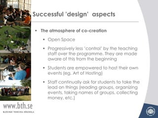 Successful ’design’ aspects

 The atmosphere of co-creation

    Open Space

    Progressively less ’control’ by the teaching
     staff over the programme. They are made
     aware of this from the beginning

    Students are empowered to host their own
     events (eg. Art of Hosting)

    Staff continually ask for students to take the
     lead on things (reading groups, organizing
     events, taking names of groups, collecting
     money, etc.)
 