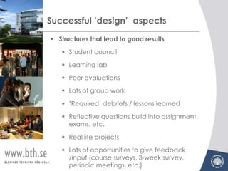 Successful ’design’ aspects
 Structures that lead to good results

    Student council

    Learning lab

    Peer evaluations

    Lots of group work

    ’Required’ debriefs / lessons learned

    Reflective questions build into assignment,
     exams, etc.

    Real life projects

    Lots of opportunities to give feedback
     /input (course surveys, 3-week survey,
     periodic meetings, etc.)
 