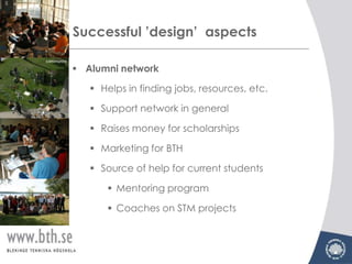 Successful ’design’ aspects

 Alumni network

    Helps in finding jobs, resources, etc.

    Support network in general

    Raises money for scholarships

    Marketing for BTH

    Source of help for current students

       Mentoring program

       Coaches on STM projects
 