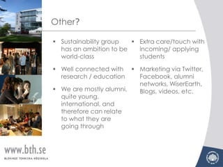 Other?

 Sustainability group   Extra care/touch with
  has an ambition to be   incoming/ applying
  world-class             students

 Well connected with    Marketing via Twitter,
  research / education    Facebook, alumni
                          networks, WiserEarth,
 We are mostly alumni,   Blogs, videos, etc.
  quite young,
  international, and
  therefore can relate
  to what they are
  going through
 