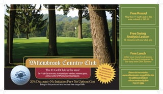 Free Round
                                                                                                              Play the # 1 Golf Club in the
                                                                                                                 area, valued @ $65.00




                                                                                                                  Free Swing
                                                                                                                Analysis Lesson
                                                                                                             15 minutes with our club pro




                                                                                                                    Free Lunch
                                                                                                             After your round and lesson,
                                                                                                            enjoy a free lunch prepared by

Willowbrook Country Club                                                                                      our very own Chef Zummo

                                                                                          Gua
                                                                                     We gua rantee
                 The #1 Golf Club in the area!                                               ran
                                                                                    love our tee you will        Please visit our website:
                                                                                              c
                                                                                   will give ourse or we
      The #1 Golf Club in the area, as declared by our members, numerous guests,
                                                                                                            www.willowbrookcc.org/golfoffer.htm
                 and by a number of WPGA tournament participants.                            you an
                                                                                         free pla other          for additional details or
                                                                                                 y.
                                                                                                                call our membership line:
20% Discount • No Initiation Fee • No Upfront Cost                                                                    724-727-2886
         Bring in this postcard and receive free range balls.
 