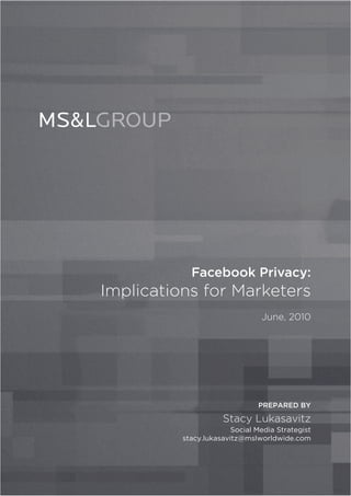 Facebook Privacy:
Implications for Marketers
                                June, 2010




                               PREPARED BY

                     Stacy Lukasavitz
                        Social Media Strategist
          stacy.lukasavitz@mslworldwide.com
 
