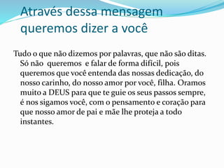 Através dessa mensagem 
queremos dizer a você 
Tudo o que não dizemos por palavras, que não são ditas. 
Só não queremos e falar de forma difícil, pois 
queremos que você entenda das nossas dedicação, do 
nosso carinho, do nosso amor por você, filha. Oramos 
muito a DEUS para que te guie os seus passos sempre, 
é nos sigamos você, com o pensamento e coração para 
que nosso amor de pai e mãe lhe proteja a todo 
instantes. 
 