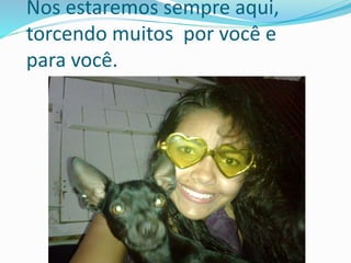 Nos estaremos sempre aqui, 
torcendo muitos por você e 
para você. 
 