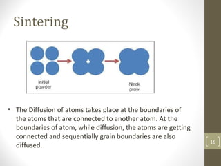 Sintering
• The Diffusion of atoms takes place at the boundaries of
the atoms that are connected to another atom. At the
boundaries of atom, while diffusion, the atoms are getting
connected and sequentially grain boundaries are also
diffused.
16
 