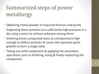 Summarized steps of power
metallurgy
• Obtaining metal powder of required fineness and purity
• Subjecting these particles to a sufficiently high pressure in a
die using a press to achieve cohesion among them
• Sintering these compacted mass at a temperature high
enough to diffuse particles & cause inter-granular grain
growth to form a single solid.
• Taking out solid component & applying the secondary
operations such as finishing, sizing & finally inspecting the
component.
3
 