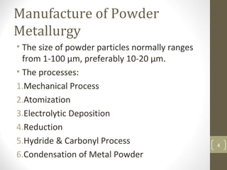 Manufacture of Powder
Metallurgy
• The size of powder particles normally ranges
from 1-100 µm, preferably 10-20 µm.
• The processes:
1.Mechanical Process
2.Atomization
3.Electrolytic Deposition
4.Reduction
5.Hydride & Carbonyl Process
6.Condensation of Metal Powder
4
 