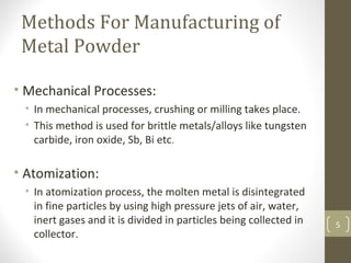 Methods For Manufacturing of
Metal Powder
• Mechanical Processes:
• In mechanical processes, crushing or milling takes place.
• This method is used for brittle metals/alloys like tungsten
carbide, iron oxide, Sb, Bi etc.
• Atomization:
• In atomization process, the molten metal is disintegrated
in fine particles by using high pressure jets of air, water,
inert gases and it is divided in particles being collected in
collector.
5
 