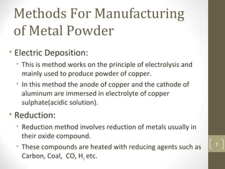 Methods For Manufacturing
of Metal Powder
• Electric Deposition:
• This is method works on the principle of electrolysis and
mainly used to produce powder of copper.
• In this method the anode of copper and the cathode of
aluminum are immersed in electrolyte of copper
sulphate(acidic solution).
• Reduction:
• Reduction method involves reduction of metals usually in
their oxide compound.
• These compounds are heated with reducing agents such as
Carbon, Coal, CO, H2 etc.
7
 