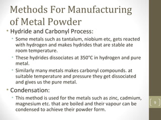 Methods For Manufacturing
of Metal Powder
• Hydride and Carbonyl Process:
• Some metals such as tantalum, niobium etc, gets reacted
with hydrogen and makes hydrides that are stable ate
room temperature.
• These hydrides dissociates at 350°C in hydrogen and pure
metal.
• Similarly many metals makes carbonyl compounds. at
suitable temperature and pressure they get dissociated
and gives us the pure metal.
• Condensation:
• This method is used for the metals such as zinc, cadmium,
magnesium etc. that are boiled and their vapour can be
condensed to achieve their powder form.
9
 