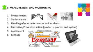 8. MEASUREMENT AND MONITORING
1. Measurement
2. Conformance
3. Handling of nonconformances and incidents
4. Corrective/Preventive action (products, process and system)
5. Assessment
6. Records
 