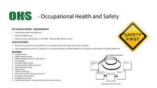 - Occupational Health and Safety
ACT & REGULATIONS - REQUIREMENTS
• The Statutory Health and Safety Acts
• Health and Safety Policy
• Codes of Practice and Standards as AS 45001 – 2018, AS 4801 between others.
QUALIFICATIONS
• We prefer you hold a technical qualification in occupational health and safety, but it’s not mandatory.
• Typical qualifications minimum: Certificate IV in Occupational Health and Safety (BSB41415) and Diploma in Work Health and Safety (BSB51315)
RECORDS
 Training records
 OH&S Inspection report
 OH&S Management System audit reports
 Consultations
 Accident/incident reports
 Accident/incident follow-up reports
 OH&S meeting minutes
 Medical tests
 Health surveillance
 PPE issues and PPE maintenance records
 Emergency response drills
 Managements reviews
 Hazards identification, risk assessment and risk control records
 