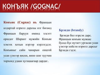 КОНЪЯК /GOGNAC/
Брэнди (brandy)
Брэнди бол нэрсэн дарс.
Францын конъяк мужаас
бусад бүс нутагт ургасан усан
үзмээр хийсэн нэрмэл дарсыг
Брэнди гэдэг.
Конъяк (Cognac) нь Францын
алдартай нэрмэл дарсны нэг бөгөөд
Францын баруун өмнөд хэсэгт
оршдог Шарaнт мужийн Конъяк
хэмээх хотын нэрээр нэрлэгддэг.
Конъякыг сайн чанарын онцгой
усан үзмээр виски, вино шиг хуучин
торхонд удаан хугацаагаар дардаг.
 