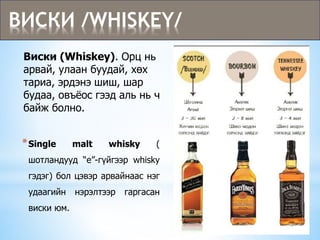 Виски (Whiskey). Орц нь
арвай, улаан буудай, хөх
тариа, эрдэнэ шиш, шар
будаа, овъёос гээд аль нь ч
байж болно.
ВИСКИ /WHISKEY/
*Single malt whisky (
шотландууд “е”-гүйгээр whisky
гэдэг) бол цэвэр арвайнаас нэг
удаагийн нэрэлтээр гаргасан
виски юм.
 