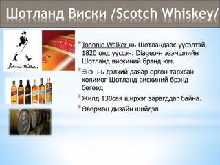 Шотланд Виски /Scotch Whiskey/
*Johnnie Walker нь Шотландаас үүсэлтэй,
1820 онд үүссэн. Diageo-н эзэмшлийн
Шотланд вискиний брэнд юм.
*Энэ нь дэлхий даяар өргөн тархсан
холимог Шотланд вискиний брэнд
бөгөөд
*Жилд 130сая ширхэг зарагддаг байна.
*Өвөрмөц дизайн шийдэл
 