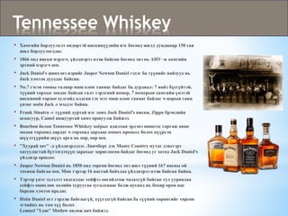 • Хамгийн борлуулалт өндөртэй вискинүүдийн нэг бөгөөд жилд дунджаар 150 сая
шил борлуулагддаг.
• 1866 онд виски нэрэгч, үйлдвэрээ нээж байсан бөгөөд энэ нь АНУ -н хамгийн
эртний нэрэгч юм.
• Jack Daniel's жинхэнэ нэрийг Jasper Newton Daniel гэдэг ба түүнийг найзууд нь
Jack хэмээн дууддаг байсан.
• No.7 гэсэн тооны талаар маш олон таамаг байдаг ба дурдвал: 7 найз бүсгүйтэй,
түүний торхыг зөөдөг байсан галт тэрэгний номер, 7 номерын хамгийн үнэтэй
вискиний торхоо хулгайд алдсан гэх мэт маш олон таамаг байдаг ч цорын ганц
үнэнг ноён Jack л мэддэг байна.
• Frank Sinatra -г түүний дуртай нэг лонх Jack Daniel's виски, Zippo брэндийн
асаагуур, Camel янжууртай хамт оршуулж байжээ.
• Bourbon болон Tennessee Whiskey хоёрыг адилхан эрдэнэ шишээс гаргаж аван
модон торхонд дардаг ч торхонд дархаас өмнөх процесс болох нүүрсэн
шүүлтүүрийн шүүх арга нь өөр, өөр юм.
• "Хуурай хот" -д үйлдвэрлэдэг. Линчберг дэх Moore Country нутаг дэвсгэрт
хатуулагтай бүтээгдэхүүн зарахыг хориглосон байдаг бөгөөд уг хотод Jack Daniel's
үйлдвэр оршдог.
• Jasper Newton Daniel нь 1850 онд төрсөн бөгөөд энэ жил түүний 167 насны ой
тохиож байгаа юм. Мөн тэрээр 16 настай байхдаа үйлдвэрээ нээж байсан байна.
• Тэрээр үнэт эдлэлээ хадгалдаг сейфээ онгойлгож чадахгүй байсан тул уурандаа
сейфээ өшиглөн хөлийн хуруугаа хугалснаас болж цусанд нь бохир орон нас
барсан хэмээн ярьдаг.
• Ноён Daniel огт гэрлэж байгаагүй, хүүхэдгүй байсан ба түүний хөрөнгийг төрсөн
эгчийнх нь том хүү болох
Lemuel "Lem" Motlow өвлөж авч байжээ.
Tennessee Whiskey
 
