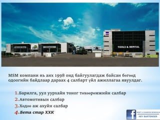 MSM компани нь анх 1998 онд байгуулагдаж байсан бөгөөд
одоогийн байдлаар дараах 4 салбарт үйл ажиллагаа явуулдаг.
1.Барилга, уул уурхайн тоног төхөөрөмжийн салбар
2.Автомотивын салбар
3.Хөдөө аж ахуйн салбар
4.Бета стар ХХК
 