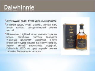 Dalwhinnie
*Амуу буудай болон бусад ургамлын хольцтой
*Анхилам цэцэг, утсан үнэртэй, зөгийн бал,
амтат ваниль, цитрус-жимсний зөөлөн
амттай.
*Шотландын Highland газар нутгийн зүрх нь
болсон Dalwhinnie тосгоны Cairngorm
Үндэсний цэцэрлэгт хүрээлэнд энэхүү
вискиний үйлдвэр оршдог ба энэхүү газар нь
зөөлөн амттай вискигээрээ алдартай.
Dalwhinnie 15YO нь дунд зэргийн зөөлөн
тагнайнд барьцалдсан чихэрлэг.
 