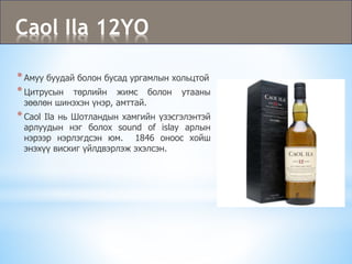 Caol Ila 12YO
*Амуу буудай болон бусад ургамлын хольцтой
*Цитрусын төрлийн жимс болон утааны
зөөлөн шинэхэн үнэр, амттай.
*Caol Ila нь Шотландын хамгийн үзэсгэлэнтэй
арлуудын нэг болох sound of islay арлын
нэрээр нэрлэгдсэн юм. 1846 оноос хойш
энэхүү вискиг үйлдвэрлэж эхэлсэн.
 