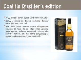 Coal ila Distiller’s edition
*Амуу буудай болон бусад ургамлын хольцтой
*Халуун, синнамон болон жимсээр баялаг
анхилуун үнэр, амттай
*Анх 1846 оноос энэхүү вискиг үйлдвэрлэж
эхэлсэн ба Caol Ila нь Islay нутаг дэвсгэр
дээр орших найман вискиний үйлдвэрийн
хамгийн том нь юм. Нэг жилд дундажаар 3
сая литр үйлдвэрлэх хүчин чадалтай.
 