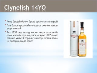 Clynelish 14YO
*Амуу буудай болон бусад ургамлын хольцтой
*Лаа болон цэцэгсийн чихэрлэг зөөлөн тансаг
үнэр, амттай
*Анх 1930 онд энэхүү вискиг нэрж эхэлсэн ба
олон жилийн туршид хөгжин ирж 1967 оноос
дэвшил хийж 3 төрлийг шинээр гарган авсан
нь өндөр амжилт олжээ
 