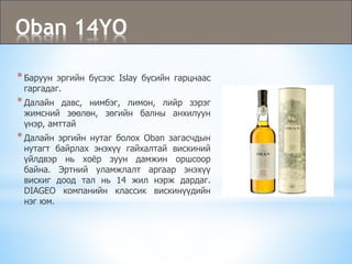 Oban 14YO
*Баруун эргийн бүсээс Islay бүсийн гарцнаас
гаргадаг.
*Далайн давс, нимбэг, лимон, лийр зэрэг
жимсний зөөлөн, зөгийн балны анхилуун
үнэр, амттай
*Далайн эргийн нутаг болох Oban загасчдын
нутагт байрлах энэхүү гайхалтай вискиний
үйлдвэр нь хоёр зуун дамжин оршсоор
байна. Эртний уламжлалт аргаар энэхүү
вискиг доод тал нь 14 жил нэрж дардаг.
DIAGEO компанийн классик вискинүүдийн
нэг юм.
 