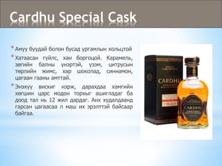Cardhu Special Cask
*Амуу буудай болон бусад ургамлын хольцтой
*Хатаасан гүйлс, хан боргоцой. Карамель,
зөгийн балны үнэртэй, үзэм, цитрусын
төрлийн жимс, хар шоколад, синнамон,
цагаан гааны амттай.
*Энэхүү вискиг нэрж, дарахдаа хамгийн
хөгшин царс модон торхыг ашигладаг ба
доод тал нь 12 жил дардаг. Анх худалдаанд
гарсан цагаасаа л маш их эрэлттэй байсаар
байгаа.
 