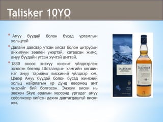 Talisker 10YO
* Амуу буудай болон бусад ургамлын
хольцтой
*Далайн давсаар утсан хясаа болон цитрусын
анхилуун зөөлөн үнэртэй, хатаасан жимс,
амуу буудайн утсан хүчтэй амттай.
*1830 оноос энэхүү юискиг үйлдвэрлэж
эхэлсэн бөгөөд Шотландын хамгийн хөгшин
нэг амуу тарианы вискиний үйлдвэр юм.
Цэвэр Амуу буудай болон бусад жимсний
хольц найрлагын үр дүнд өвөрмөц амт
үнэрийг бий болгосон. Энэхүү виски нь
зөвхөн Skye аралын хөрсөнд ургадаг амуу
соёолжоор хийсэн дахин давтагдашгүй виски
юм.
 