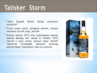 Talisker Storm
* Амуу буудай болон бусад ургамлын
хольцтой
*Утсан улаан жимс, самарны зөөлөн, халуун
ногооны хүчтэй үнэр, амттай
*Энэхүү вискиг 2013 онд худалдаанд гаргаж
байсан бөгөөд амт чанар нь Talisker 10YO
төстэй ч илүү утсан, халуун зэрэг амтийг
тодотгож өгснөөрөө жинхэнэ вискинд
дурлагсадын таашаалыг маш их хүртсэн.
 