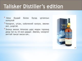 Talisker Distiller’s edition
* Амуу буудай болон бусад ургамлын
хольцтой
*Чихэрлэг, утсан, соёолжний халуун, зөөлөн
амт, үнэртэй.
*Энэхүү вискиг Amoroso царс модон торхонд
доод тал нь 10 жил дардаг. Зөөлөн, чихэрлэг
амттай тансаг виски юм..
 
